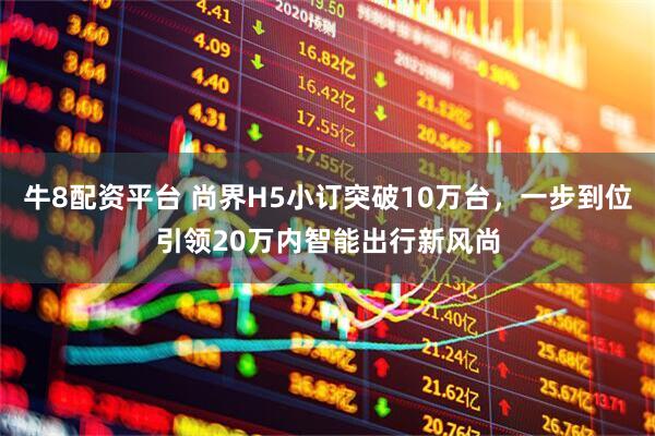 牛8配资平台 尚界H5小订突破10万台，一步到位引领20万内智能出行新风尚