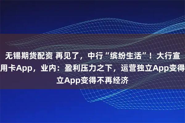 无锡期货配资 再见了，中行“缤纷生活”！大行宣布关停信用卡App，业内：盈利压力之下，运营独立App变得不再经济