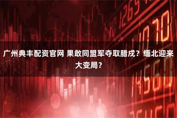 广州典丰配资官网 果敢同盟军夺取腊戍？缅北迎来大变局？