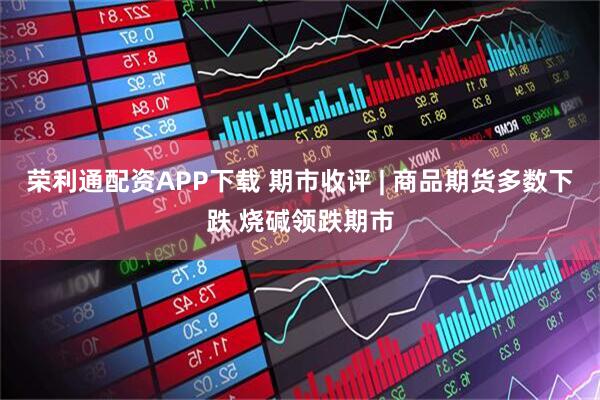 荣利通配资APP下载 期市收评 | 商品期货多数下跌 烧碱领跌期市