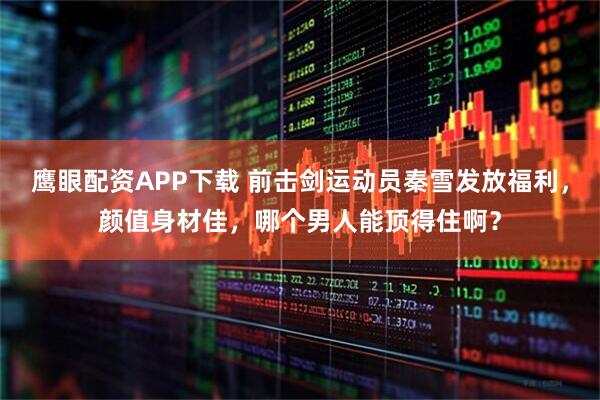 鹰眼配资APP下载 前击剑运动员秦雪发放福利，颜值身材佳，哪个男人能顶得住啊？