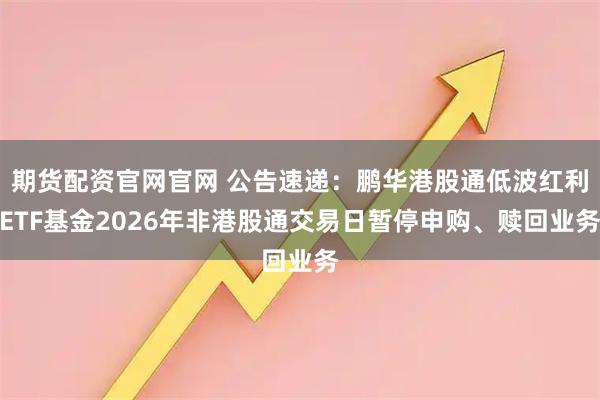 期货配资官网官网 公告速递：鹏华港股通低波红利ETF基金2026年非港股通交易日暂停申购、赎回业务