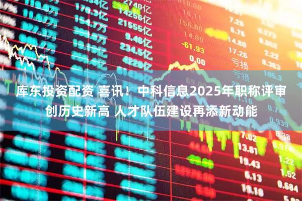 库东投资配资 喜讯！中科信息2025年职称评审创历史新高 人才队伍建设再添新动能
