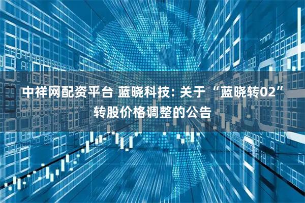 中祥网配资平台 蓝晓科技: 关于 “蓝晓转02”转股价格调整的公告