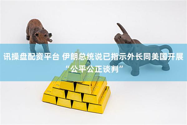 讯操盘配资平台 伊朗总统说已指示外长同美国开展“公平公正谈判”