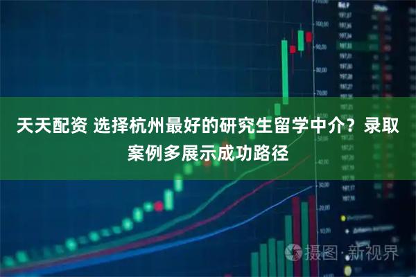 天天配资 选择杭州最好的研究生留学中介？录取案例多展示成功路径