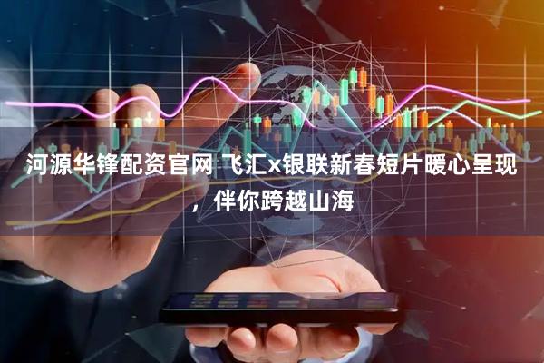 河源华锋配资官网 飞汇x银联新春短片暖心呈现，伴你跨越山海