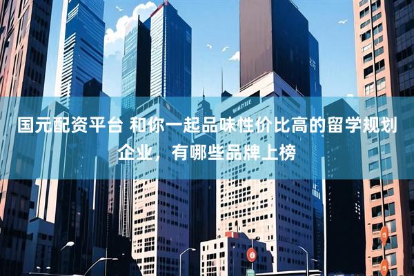 国元配资平台 和你一起品味性价比高的留学规划企业，有哪些品牌上榜