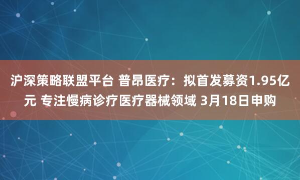 沪深策略联盟平台 普昂医疗：拟首发募资1.95亿元 专注慢病诊疗医疗器械领域 3月18日申购