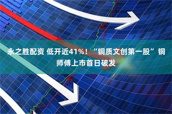 永之胜配资 低开近41%！“铜质文创第一股” 铜师傅上市首日破发