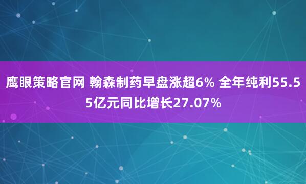 鹰眼策略官网 翰森制药早盘涨超6% 全年纯利55.55亿元同比增长27.07%