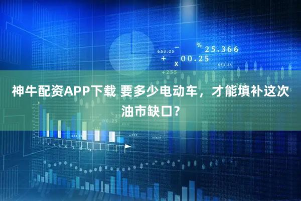 神牛配资APP下载 要多少电动车，才能填补这次油市缺口？
