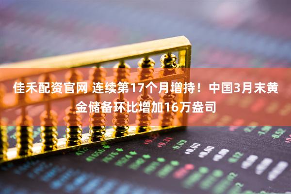 佳禾配资官网 连续第17个月增持！中国3月末黄金储备环比增加16万盎司